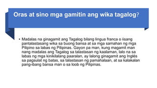 Oras at sino mga gamitin ang wika tagalog?
• Madalas na ginagamit ang Tagalog bilang lingua franca o iisang
pantalastasang wika sa buong bansa at sa mga samahan ng mga
Pilipino sa labas ng Pilipinas. Gayon pa man, kung magamit man
nang madalas ang Tagalog sa talastasan ng kaalaman, lalo na sa
labas ng mga kinikilalang paaralan, ay lalong ginagamit ang Inglés
sa pagsulat ng batas, sa talastasan ng pamahalaan, at sa kalakalan
pang-ibang bansa man o sa loob ng Pilipinas.
 