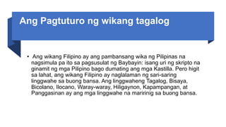 Ang Pagtuturo ng wikang tagalog
• Ang wikang Filipino ay ang pambansang wika ng Pilipinas na
nagsimula pa ito sa pagsusulat ng Baybayin: isang uri ng skripto na
ginamit ng mga Pilipino bago dumating ang mga Kastilla. Pero higit
sa lahat, ang wikang Filipino ay naglalaman ng sari-saring
linggwahe sa buong bansa. Ang linggwaheng Tagalog, Bisaya,
Bicolano, Ilocano, Waray-waray, Hiligaynon, Kapampangan, at
Panggasinan ay ang mga linggwahe na maririnig sa buong bansa.
 