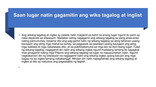 Saan lugar natin gagamitin ang wika tagalog at inglist
• Ang wikang tagalog at ingles ay pwede natin magamit sa kahit na anong lugar ngunit ito parin ay
naka depende sa sitwasyon. Madalas nating nagagamit ang wikang tagalog sa pang araw-araw
nating pamumuhay, kasama dito ang pag-gamit natin ng wikang tagalog sa ating tahanan upang
kausapin ang ating mga mahal sa buhay, sa pagpasok sa paaralan upang kausapin ang ating
mga kaklase at mga nakatataas dito, at sa pakikisalamuha sa mga tao sa iba’t ibang lugar. Tulad
ng wikang tagalog, nagagamit din natin ang wikang ingles ngunit madalang lamang ito sapagkat
mas ginagamit nating mga Pilipino ang wikang tagalog sa lugar na napupuntahan natin. Ngunit
nagkakaroon din ng sitwasyon na nagagamit natin ang wikang ingles upang tukuyin ang mga
bagay na sa ingles lamang nababanggit. Minsan din natin napaghahalo ang wikang tagalog at
ingles at dito ay nabubuo ang pagsasalita ng taglish.
•
 