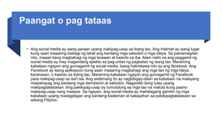 Paangat o pag tataas
• Ang social media ay isang paraan upang makipag-usap sa ibang tao. Ang Internet ay isang lugar
kung saan maaaring ibahagi ng lahat ang kanilang mga saloobin o mga ideya. Sa pamamagitan
nito, maaari kang magbahagi ng mga larawan at kwento sa iba. Alam natin na ang paggamit ng
social media ay may magandang epekto sa pag-unlad ng pagkatao ng isang tao. Maraming
kabataan ngayon ang gumagamit ng social media. Isang halimbawa nito ay ang facebook. Ang
Facebook ay isang aplikasyon kung saan maaaring magbahagi ang mga tao ng mga ideya,
karanasan, o kwento sa ibang tao. Maraming kabataan ngayon ang gumagamit ng Facebook
para makipag-usap sa isa't isa. Ang sistemang ito ay nagbibigay-daan sa kabataan na malayang
maipahayag ang kanilang mga damdamin at saloobin. Nagsisilbi itong tulay upang
makipagtalastasan. Ang pakikipag-usap ay tumutulong sa mga tao na matuto kung paano
makipag-usap nang maayos. Sa ngayon, ang social media ay mahalagang gamitin ng mga
kabataan upang madagdagan ang kanilang kaalaman at kakayahan sa pakikipagtalastasan sa
wikang Filipino.
 