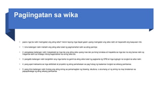 Pagiingatan sa wika
• paano nga ba natin maiingatan ang ating wika? meron tayong mga dapat gawin upang maingatan ang wika natin at mapanatili ang kaayusan nito.
• 1. Una kailangan natin mahalin ang ating wika tulad ng pagmamahal natin sa ating pamilya.
• 2. pangalawa kailangan natin maipakalat sa mga tao ang ating wika upang mas lalo pa itong lumakas at mapakita sa mga tao na ang bansa natin ay
maganda dahil sa tinatago nitong kagandahan sa sining wika etc.
• 3. pangatlo kailangan natin tangkilikin ang mga kanta na gamit sa ating wika tulad ng pagkanta ng OPM at mga tugtugin na tungkol sa wika natin.
• 4. pang apat makisama sa mga aktibidad at proyekto ng ating pamahalaan sa pag hubog ng kaalaman tungkol sa wikang pambansa.
• 5. pang lima kailangan natin ihubog ang ating sining sa pamamagitan ng drawing, iskultura, o anumang uri ng sining na may kinalaman sa
papapahalaga ng ating wikang pambansa.
 