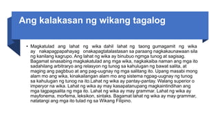 Ang kalakasan ng wikang tagalog
• Magkatulad ang lahat ng wika dahil lahat ng taong gumagamit ng wika
ay nakapagpapahayag onakapagtatalastasan sa paraang nagkakaunawaan sila
ng kanilang kagrupo. Ang lahat ng wika ay binubuo ngmga tunog at sagisag.
Bagamat sinasabing magkakatulad ang mga wika, nagkakaiba naman ang mga ito
sadahilang arbitraryo ang relasyon ng tunog sa kahulugan ng bawat salita, at
maging ang pagbbuo at ang pag-uugnay ng mga salitang ito. Upang masabi mong
alam mo ang wika, kinakailangan alam mo ang sistema ngpag-uugnay ng tunog
sa kahulugan ng tunog na ito.Lahat ng wika ay pantay-pantay. Walang superior o
imperyor na wika. Lahat ng wika ay may kasapatanupang magkaintindihan ang
mga tagpagsalita ng mga ito. Lahat ng wika ay may grammar. Lahat ng wika ay
mayfonema, morfema, leksikon, sintaks. Bagamat lahat ng wika ay may grammar,
natatangi ang mga ito tulad ng sa Wikang Filipino.
 