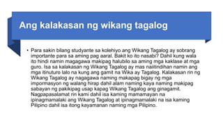 Ang kalakasan ng wikang tagalog
• Para sakin bilang studyante sa kolehiyo ang Wikang Tagalog ay sobrang
importante para sa aming pag aaral. Bakit ko ito nasabi? Dahil kung wala
ito hindi namin magagawa makipag halubilo sa aming mga kaklase at mga
guro. Isa sa kalakasan ng Wikang Tagalog ay mas naiitindihan namin ang
mga itinuturo lalo na kung ang gamit na Wika ay Tagalog. Kalakasan rin ng
Wikang Tagalog ay nagagawa naming makapag bigay ng mga
impormasyon ng walang hirap dahil alam naming kaya naming makipag
sabayan ng pakikipag usap kapag Wikang Tagalog ang ginagamit.
Nagpapasalamat rin kami dahil isa kaming mamamayan na
ipinagmamalaki ang Wikang Tagalog at ipinagmamalaki na isa kaming
Pilipino dahil isa itong kayamanan naming mga Pilipino.
 