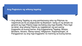 Ang Pagtuturo ng wikang tagalog
• Ang wikang Tagalog ay ang pambansang wika ng Pilipinas na
nagsimula pa ito sa pagsusulat ng Baybayin: isang uri ng skripto na
ginamit ng mga Pilipino bago dumating ang mga Kastilla. Pero higit
sa lahat, ang wikang Filipino ay naglalaman ng sari-saring
linggwahe sa buong bansa. Ang linggwaheng Tagalog, Bisaya,
Bicolano, Ilocano, Waray-waray, Hiligaynon, Kapampangan, at
Panggasinan ay ang mga linggwahe na maririnig sa buong bansa.
 