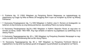 • 6. Proklama blg. 12 (1954) Nilagdaan ng Pangulong Ramon Magsaysay na nagpapahayag ng
pagdiriwang ng Linggo ng Wika sa Marso 29 hanggang Abril 4 ayon sa mungkahi ng Surian ng Wikang
Pambansa.
• 7. Kautusang Pangkagawaran blg. 7,s.1959 Nillagdaan ni Kalihim Jose E. Romero at itinatagubilin na
kailaman at ang tinutukoy ay ang wikang pambansa, ang salitang Pilipino ay siyang itatawag.
• 8. Kautusang Pangkagawaran blg.24,s.1962 Nilagdaan ni Kalihim Alejandro Roces at nag-uutos na
simulan sa taong -aralan 1963-1964. Ang mga sertipiko at diploma ng pagtatapos ay ipalilimbag na sa
wikang Filipino.
• 9. Kautusang Tagapagpaganap blg. 60 s. 1963 Nilagdaan ng Pangulong Diosdado Macapagal na nag-
uutos na awitin ang Pambansang Awit sa titik nitong Filipino.
• 10. Kautusang Tagapagpaganap blg. 96 s. 1967 Nilagdaan ng Pangulong Ferdinand Marcos at
nagtatadhana na ang lahat ng edipisyo,gusali at tanggapan ng pamahalaan ay pangalanan sa Filipino.
 