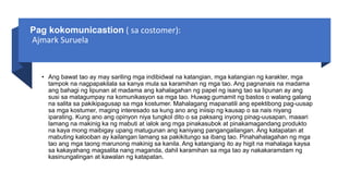 Pag kokomunicastion ( sa costomer):
Ajmark Suruela
• Ang bawat tao ay may sariling mga indibidwal na katangian, mga katangian ng karakter, mga
tampok na nagpapakilala sa kanya mula sa karamihan ng mga tao. Ang pagnanais na madama
ang bahagi ng lipunan at madama ang kahalagahan ng papel ng isang tao sa lipunan ay ang
susi sa matagumpay na komunikasyon sa mga tao. Huwag gumamit ng bastos o walang galang
na salita sa pakikipagusap sa mga kostumer. Mahalagang mapanatili ang epektibong pag-uusap
sa mga kostumer, maging interesado sa kung ano ang iniisip ng kausap o sa nais niyang
iparating. Kung ano ang opinyon niya tungkol dito o sa paksang inyong pinag-uusapan, maaari
lamang na makinig ka ng mabuti at ialok ang mga pinakasubok at pinakamagandang produkto
na kaya mong maibigay upang matugunan ang kaniyang pangangailangan. Ang katapatan at
mabuting kalooban ay kailangan lamang sa pakikitungo sa ibang tao. Pinahahalagahan ng mga
tao ang mga taong marunong makinig sa kanila. Ang katangiang ito ay higit na mahalaga kaysa
sa kakayahang magsalita nang maganda, dahil karamihan sa mga tao ay nakakaramdam ng
kasinungalingan at kawalan ng katapatan.
 