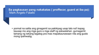 Sa pagkausan pang nakakatas ( proffecor, guard at iba pa):
Mark Angelo Fatallo
• pormal na salita ang ginagamit sa pakikipag usap lalo na't kapag
kausap mo ang mga guro o mga staff ng eskwelahan. gumagamit
lamang ng iwkang tagalog pra mas mapakaunawaan nila ang gusto
mong ipahiwatig.
 