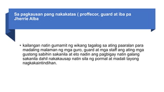 Sa pagkausan pang nakakatas ( proffecor, guard at iba pa
Jherrie Alba
• kailangan natin gumamit ng wikang tagalog sa ating paaralan para
madaling malaman ng mga guro, guard at mga staff ang ating mga
gustong sabihin sakanila at eto nadin ang pagbigay natin galang
sakanila dahil nakakausap natin sila ng pormal at madali tayong
nagkakaintindihan.
 