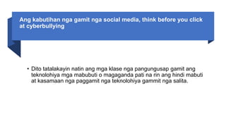 Ang kabutihan nga gamit nga social media, think before you click
at cyberbullying
• Dito tatalakayin natin ang mga klase nga pangungusap gamit ang
teknolohiya mga mabubuti o magaganda pati na rin ang hindi mabuti
at kasamaan nga paggamit nga teknolohiya gammit nga salita.
 