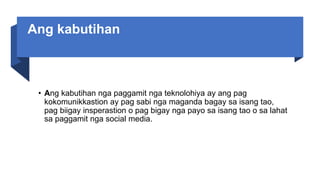 Ang kabutihan
• Ang kabutihan nga paggamit nga teknolohiya ay ang pag
kokomunikkastion ay pag sabi nga maganda bagay sa isang tao,
pag biigay insperastion o pag bigay nga payo sa isang tao o sa lahat
sa paggamit nga social media.
 