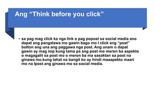 Ang “Think before you click”
• sa pag mag click ka nga link o pag popost sa social media ano
dapat ang pangalawa mo gawin bago mo I click ang “post”
botton ang una ang paggawa nga post. Ang unam o dapat
gawin ay mag isip kung tama pa ang post mo meron ba aapekto
o magagalit sa post mo o meron ba ma sasaktan sa post na
ginawa mo.kung lahat na bangit ko ay hindi maaapekto maari
mo na Ipost ang ginawa mo sa social media.
 