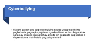 Cyberbullying
• Marami paraan ang pag cyberbullying sa pag uusap sa biktima
pagbabanta, pagaapi o pagiiwan nga dead treat sa tao. Ang epekto
sa tao ay ang pag iisa sa bahay, pwede din pagaalala pag lalabas o
depresstion at mas Malala pag patay sa sarili
 