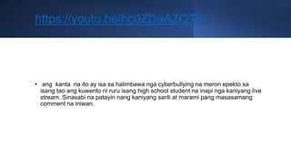 https://youtu.be/hc0ZDaAZQT0
• ang kanta na ito ay isa sa halimbawa nga cyberbullying na meron epekto sa
isang tao ang kuwento ni ruru isang high school student na inapi nga kaniyang live
stream. Sinasabi na patayin nang kaniyang sarili at marami pang masasamang
comment na iniwan.
 