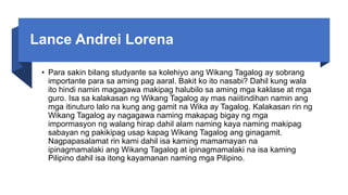 Lance Andrei Lorena
• Para sakin bilang studyante sa kolehiyo ang Wikang Tagalog ay sobrang
importante para sa aming pag aaral. Bakit ko ito nasabi? Dahil kung wala
ito hindi namin magagawa makipag halubilo sa aming mga kaklase at mga
guro. Isa sa kalakasan ng Wikang Tagalog ay mas naiitindihan namin ang
mga itinuturo lalo na kung ang gamit na Wika ay Tagalog. Kalakasan rin ng
Wikang Tagalog ay nagagawa naming makapag bigay ng mga
impormasyon ng walang hirap dahil alam naming kaya naming makipag
sabayan ng pakikipag usap kapag Wikang Tagalog ang ginagamit.
Nagpapasalamat rin kami dahil isa kaming mamamayan na
ipinagmamalaki ang Wikang Tagalog at ipinagmamalaki na isa kaming
Pilipino dahil isa itong kayamanan naming mga Pilipino.
 