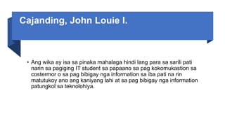 Cajanding, John Louie I.
• Ang wika ay isa sa pinaka mahalaga hindi lang para sa sarili pati
narin sa pagiging IT student sa papaano sa pag kokomukastion sa
costermor o sa pag bibigay nga information sa iba pati na rin
matutukoy ano ang kaniyang lahi at sa pag bibigay nga information
patungkol sa teknolohiya.
 