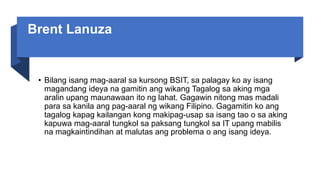 Brent Lanuza
• Bilang isang mag-aaral sa kursong BSIT, sa palagay ko ay isang
magandang ideya na gamitin ang wikang Tagalog sa aking mga
aralin upang maunawaan ito ng lahat. Gagawin nitong mas madali
para sa kanila ang pag-aaral ng wikang Filipino. Gagamitin ko ang
tagalog kapag kailangan kong makipag-usap sa isang tao o sa aking
kapuwa mag-aaral tungkol sa paksang tungkol sa IT upang mabilis
na magkaintindihan at malutas ang problema o ang isang ideya.
 