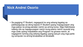 Nick Andrei Osorio
• Sa pagiging IT Student, nagagamit ko ang wikang tagalog sa
pakikipagusap sa aking kapwa IT Student upang mapagusapan ang
mga paksa na pinag-aaralan namin sa aming kurso. Mga Halimbawa
nalang nito ay napaguusapan namin kung paano namin isusulat ang
mga code upang mapatakbo ang Program na ginawa namin, at
nagagamit naming ang wikang tagalog upang tukuyin ang mga parte
ng computer na aming binabaklas at ibinabalik
 