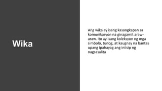 Wika
Ang wika ay isang kasangkapan sa
komunikasyon na ginagamit araw-
araw. Ito ay isang koleksyon ng mga
simbolo, tunog, at kaugnay na bantas
upang ipahayag ang iniisip ng
nagsasalita
 