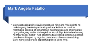 Mark Angelo Fatallo
• Sa makabagong henerasyon mababatid natin ang mga epekto ng
makabagong teknolohiya sa ating wika at kultura. At dahil sa
malikhaing pag-iisip at pananaliksik nakakatuklas ang ang mga tao
ng mga bagong kaalaman tungkol sa teknolohiya katulad na lamang
ng mga “social media”. Ang social media ay isang sistema na nilikha
para komunikasyon ng mga tao, pwede mo dito mapaunlad Ang
Sarili mong wika or ang popost tungkol sa iyong wika.
 