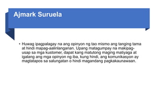 Ajmark Suruela
• Huwag ipagpalagay na ang opinyon ng tao mismo ang tanging tama
at hindi mapag-aalinlanganan. Upang matagumpay na makipag-
usap sa mga kustomer, dapat kang matutong maging matiyaga at
igalang ang mga opinyon ng iba, kung hindi, ang komunikasyon ay
magtatapos sa salungatan o hindi magandang pagkakaunawaan.
 