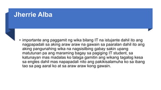 Jherrie Alba
• importante ang paggamit ng wika bilang IT na istujante dahil ito ang
nagpapadali sa aking araw araw na gawain sa paaralan dahil ito ang
aking pangunahing wika na nagsisilbing gabay sakin upang
matutunan pa ang maraming bagay sa pagiging IT student, sa
katunayan mas madalas ko talaga gamitin ang wikang tagalog kesa
sa engles dahil mas napapadali nito ang pakikisalamuha ko sa ibang
tao sa pag aaral ko at sa araw araw kong gawain.
 
