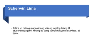 Scherwin Lima
• Bihira ko nalang magamit ang wikang tagalog bilang IT
student,nagagamit kolang ito pang komunikasyon sa kaklase, at
guro.
 