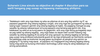 Scherwin Lima simula sa objective at chapter 4 discution para sa
sarili hangang pag uusap sa kapwang mamayang philipino.
• Tatalakayin natin ang mga klase ng wika sa pilipinas at ano ang ibig sabihin ng IT. sa
papaano gagamitin ang wikang tagalog o englis, sino ang mga tao gumagamit ng wika,at
saang lugar naaayon gamitin ang wikang tagalog at ingles. Sa pagiging maingat sa pag
sasalita ng wikang nakasanayan at kung papaano ang tamang pag gamit nito. Ang
kalakasan ng wika at sa kung paano ito gagamitin, sino ang mga taong gumagabay sayo
sa pag salita ng wikang tagalog , ang mga batas na dapat natin sundin habang nag
sasalita ng wikang tagalog,At sa pang huli ang ugnayan ng wikang tagalog sa tamang
pag uusap nang professor,estudyante,guard at ng mga employado sa Sarmiento campus
Sa pakikipag usap sa kostumer sa pag gawa ng program at panghuli ang opinion sa
pagiging IT ng isang mag-aaral , at papaano mo magagamit ang wikang tagalog bilang
isang mag-aaral sa kursong information technology Lahat nang ito ating tatalakayin sa
aming pananaliksik.
 