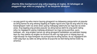 Jherrie Alba background ang wika,tagalog at ingles. At lahalagan at
paggamit nga wika sa pagiging IT sa istujante lahatyon
• sa pag gamit ng wika meron tayong ginagamit na dalawang pangunahin at popular
sa ating bansa ito ang wikang tagalog at Ingles ngunit ano nga ba ang wika ito ang
kasangkapan natin sa araw araw upang makapag salamuha sa mga tao sa araw
araw. Ang tagalog ang pinaka popular sa ating bansa dahil ito ang sarili nating
wika na nagagamit upang makipag atraksyon sa mga iyong pamilya, guro,
kaibigan, etc. ang engles naman ay ating ginagamit kadalasan sa paaralan kapag
tayo ay may paksa na engles na tinuturo sa atin ng mga guro or kapag tayo ay
mga kausap na mga foreigner na pumupunta sa ating bansa, ito ay nagagamit din
natin pag tayo ay aalis sa ating bansa at pupunta sa ibat ibang bansa tulad ng
america.
 