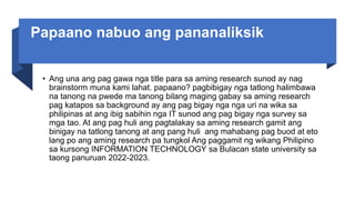 Papaano nabuo ang pananaliksik
• Ang una ang pag gawa nga title para sa aming research sunod ay nag
brainstorm muna kami lahat. papaano? pagbibigay nga tatlong halimbawa
na tanong na pwede ma tanong bilang maging gabay sa aming research
pag katapos sa background ay ang pag bigay nga nga uri na wika sa
philipinas at ang ibig sabihin nga IT sunod ang pag bigay nga survey sa
mga tao. At ang pag huli ang pagtalakay sa aming research gamit ang
binigay na tatlong tanong at ang pang huli ang mahabang pag buod at eto
lang po ang aming research pa tungkol Ang paggamit ng wikang Philipino
sa kursong INFORMATION TECHNOLOGY sa Bulacan state university sa
taong panuruan 2022-2023.
 