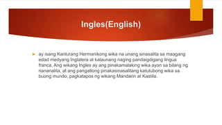 Ingles(English)
 ay isang Kanlurang Hermanikong wika na unang sinasalita sa maagang
edad medyang Inglatera at kalaunang naging pandaigdigang lingua
franca. Ang wikang Ingles ay ang pinakamalaking wika ayon sa bilang ng
nananalita, at ang pangatlong pinakasinasalitang katutubong wika sa
buong mundo, pagkatapos ng wikang Mandarin at Kastila.
 