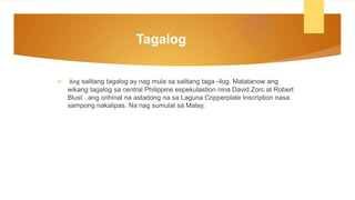 Tagalog
 Ang salitang tagalog ay nag mula sa salitang taga -ilog. Matatanow ang
wikang tagalog sa central Philippine espekulastion nina David Zorc at Robert
Blust . ang orihinal na astadong na sa Laguna Copperplate Inscription nasa
sampong nakalipas. Na nag sumulat sa Malay.
 