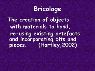 Bricolage The creation of objects   with materials to hand,   re-using existing artefacts and incorporating bits and pieces.     (Hartley,2002)