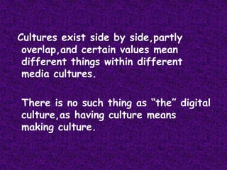 Cultures exist side by side,partly overlap,and certain values mean different things within different media cultures.  There is no such thing as “the” digital culture,as having culture means making culture.