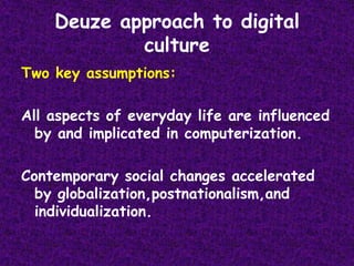 Deuze approach to digital cultureTwo key assumptions:All aspects of everyday life are influenced by and implicated in computerization.Contemporary social changes accelerated by globalization,postnationalism,and individualization.