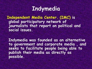 IndymediaIndependent Media Center. (IMC) is global participatory network of journalists that report on political and social issues.   Indymedia was founded as an alternative to government and corporate media , and seeks to facilitate people being able to publish their media as directly as possible.