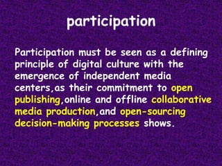 participation  Participation must be seen as a defining principle of digital culture with the emergence of independent media centers,as their commitment to open publishing,online and offline collaborative media production,and open-sourcing decision-making processes shows.