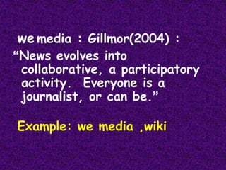 wemedia : Gillmor(2004) :“News evolves into collaborative, a participatory activity.  Everyone is a journalist, or can be.”Example: we media ,wiki