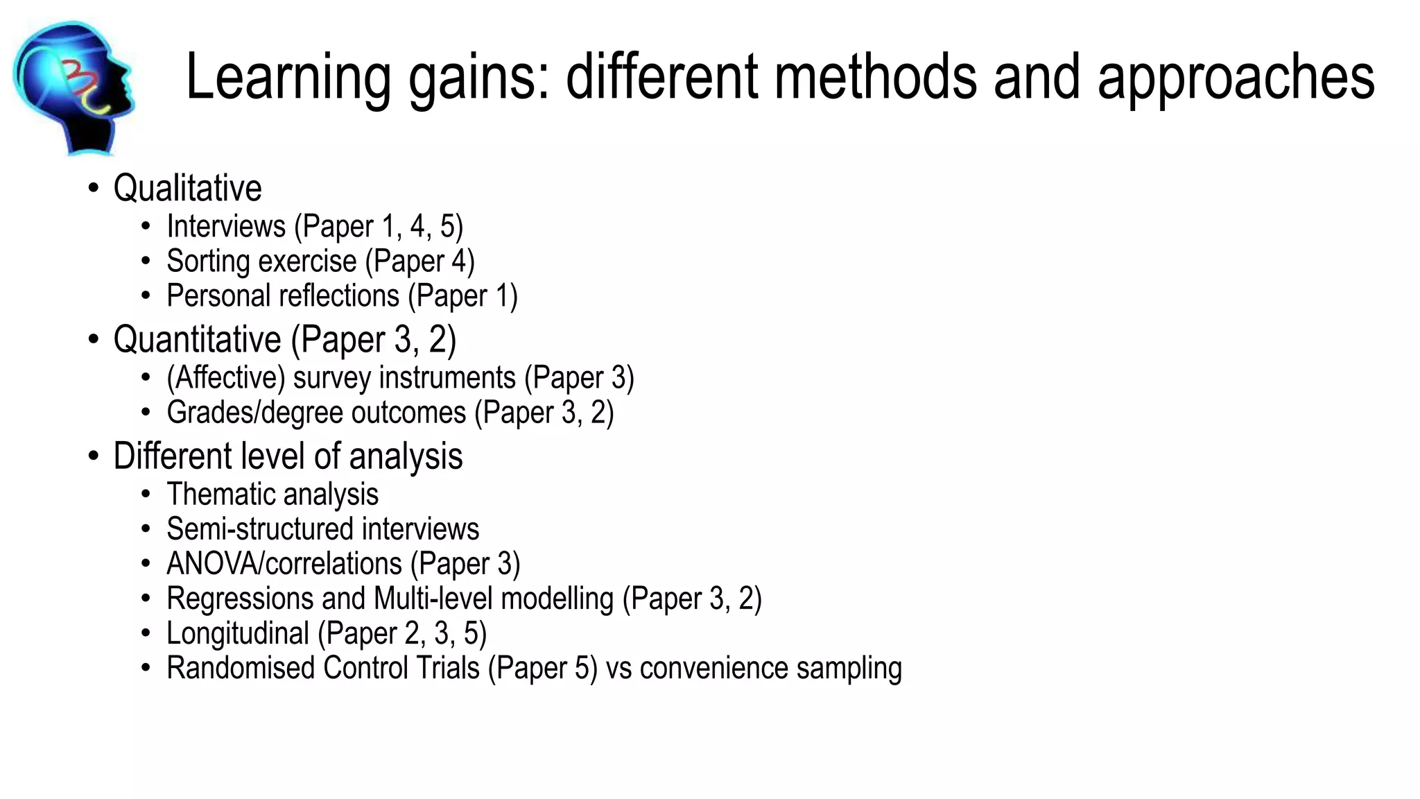 Learning gains: different methods and approaches
• Qualitative
• Interviews (Paper 1, 4, 5)
• Sorting exercise (Paper 4)
• Personal reflections (Paper 1)
• Quantitative (Paper 3, 2)
• (Affective) survey instruments (Paper 3)
• Grades/degree outcomes (Paper 3, 2)
• Different level of analysis
• Thematic analysis
• Semi-structured interviews
• ANOVA/correlations (Paper 3)
• Regressions and Multi-level modelling (Paper 3, 2)
• Longitudinal (Paper 2, 3, 5)
• Randomised Control Trials (Paper 5) vs convenience sampling
 