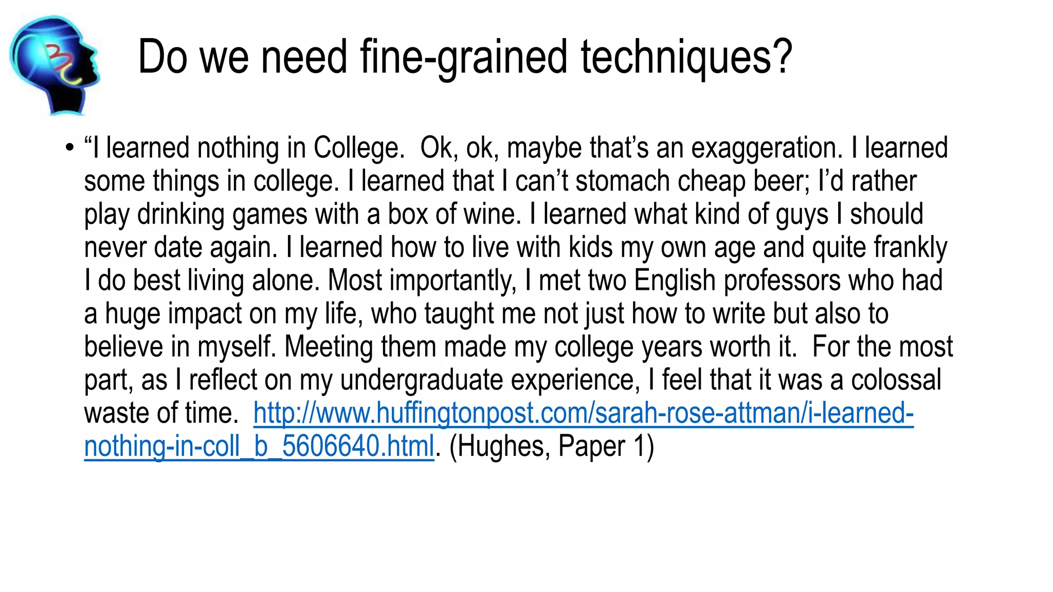 Do we need fine-grained techniques?
• “I learned nothing in College. Ok, ok, maybe that’s an exaggeration. I learned
some things in college. I learned that I can’t stomach cheap beer; I’d rather
play drinking games with a box of wine. I learned what kind of guys I should
never date again. I learned how to live with kids my own age and quite frankly
I do best living alone. Most importantly, I met two English professors who had
a huge impact on my life, who taught me not just how to write but also to
believe in myself. Meeting them made my college years worth it. For the most
part, as I reflect on my undergraduate experience, I feel that it was a colossal
waste of time. http://www.huffingtonpost.com/sarah-rose-attman/i-learned-
nothing-in-coll_b_5606640.html. (Hughes, Paper 1)
 