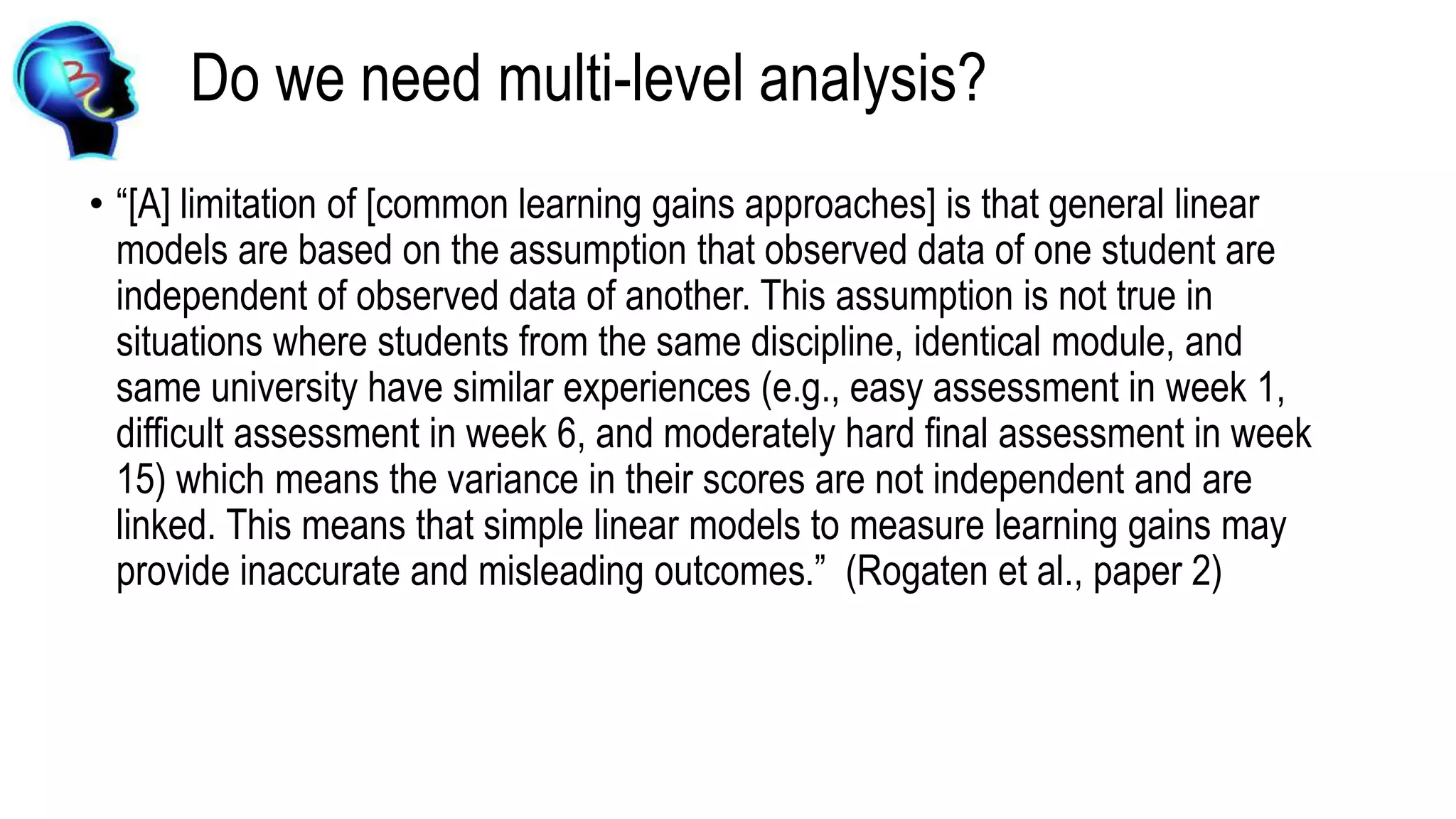 Do we need multi-level analysis?
• “[A] limitation of [common learning gains approaches] is that general linear
models are based on the assumption that observed data of one student are
independent of observed data of another. This assumption is not true in
situations where students from the same discipline, identical module, and
same university have similar experiences (e.g., easy assessment in week 1,
difficult assessment in week 6, and moderately hard final assessment in week
15) which means the variance in their scores are not independent and are
linked. This means that simple linear models to measure learning gains may
provide inaccurate and misleading outcomes.” (Rogaten et al., paper 2)
 