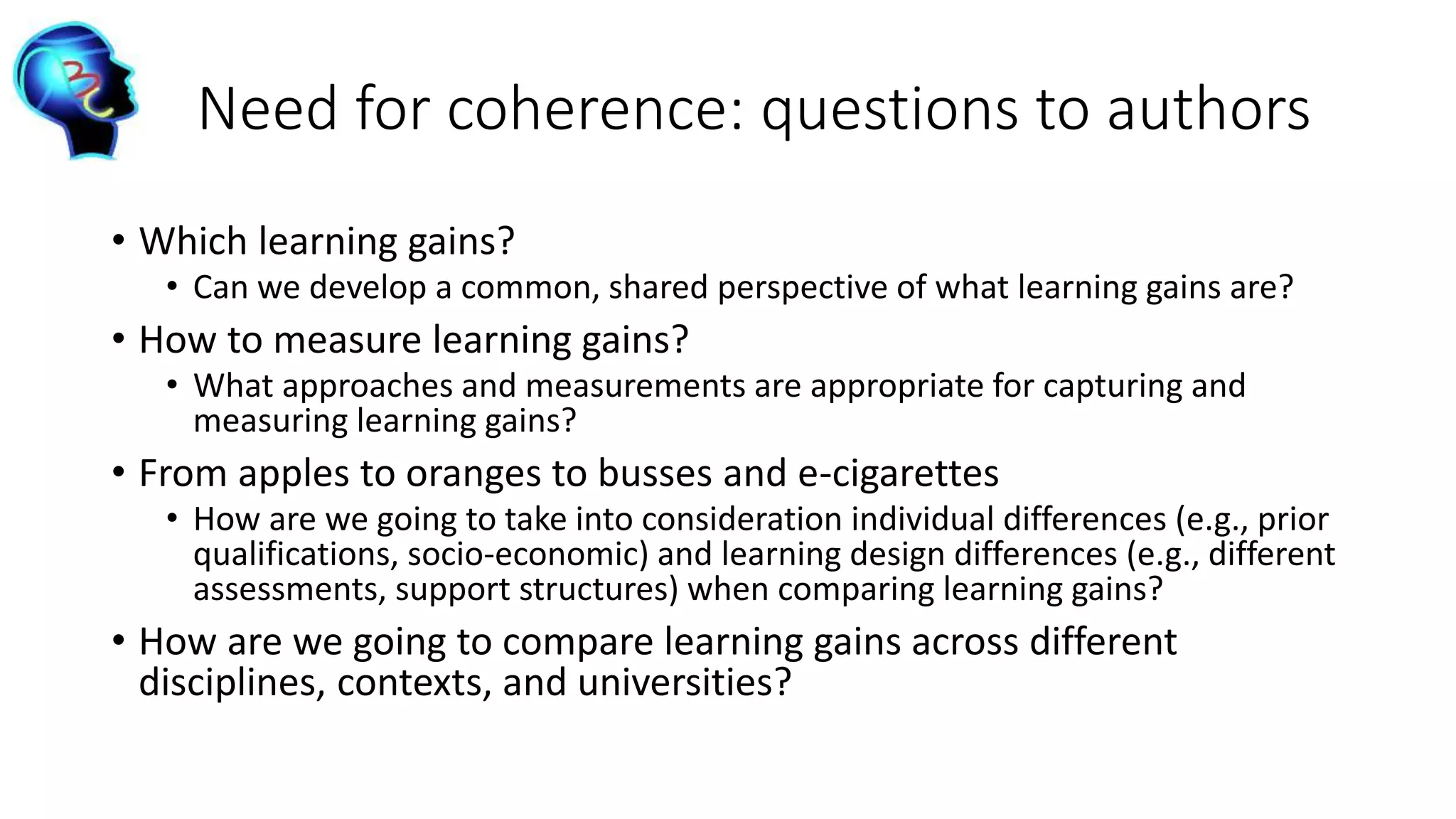 Need for coherence: questions to authors
• Which learning gains?
• Can we develop a common, shared perspective of what learning gains are?
• How to measure learning gains?
• What approaches and measurements are appropriate for capturing and
measuring learning gains?
• From apples to oranges to busses and e-cigarettes
• How are we going to take into consideration individual differences (e.g., prior
qualifications, socio-economic) and learning design differences (e.g., different
assessments, support structures) when comparing learning gains?
• How are we going to compare learning gains across different
disciplines, contexts, and universities?
 