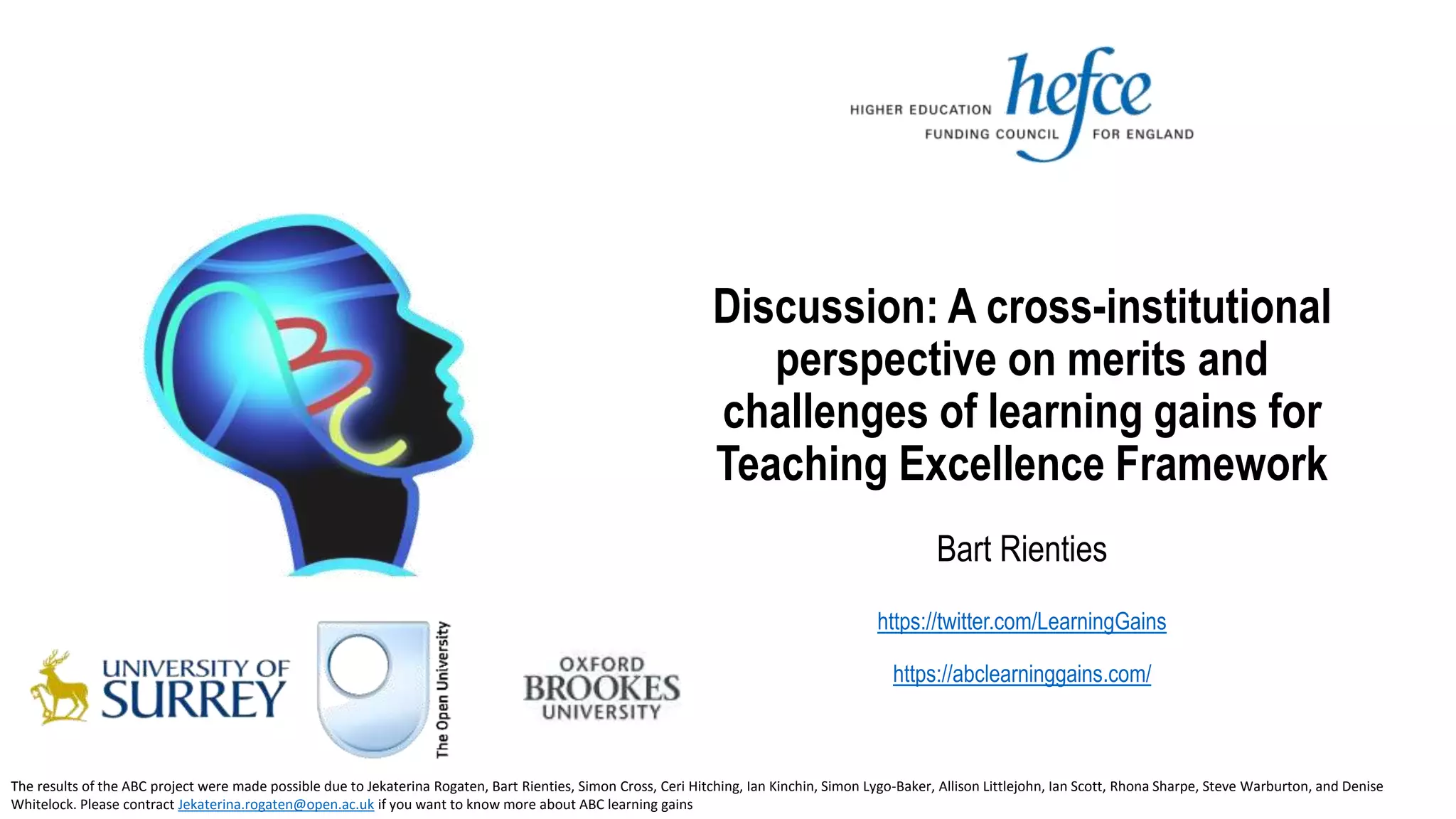 Discussion: A cross-institutional
perspective on merits and
challenges of learning gains for
Teaching Excellence Framework
Bart Rienties
https://twitter.com/LearningGains
https://abclearninggains.com/
The results of the ABC project were made possible due to Jekaterina Rogaten, Bart Rienties, Simon Cross, Ceri Hitching, Ian Kinchin, Simon Lygo-Baker, Allison Littlejohn, Ian Scott, Rhona Sharpe, Steve Warburton, and Denise
Whitelock. Please contract Jekaterina.rogaten@open.ac.uk if you want to know more about ABC learning gains
 