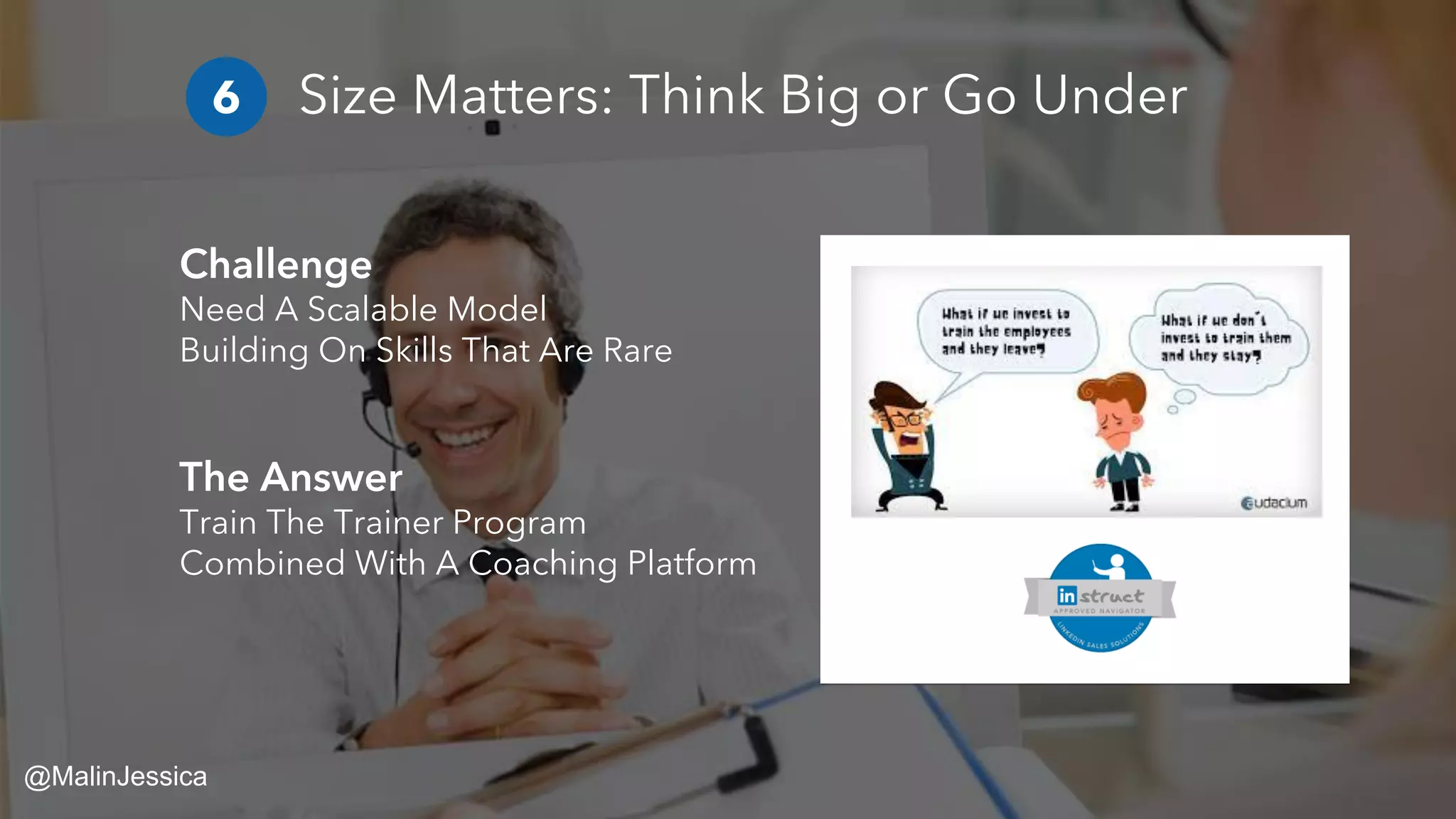 Size Matters: Think Big or Go Under
Challenge
Need A Scalable Model
Building On Skills That Are Rare
The Answer
Train The Trainer Program
Combined With A Coaching Platform
6
@MalinJessica
 