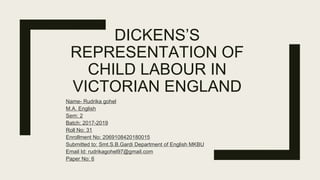 DICKENS’S
REPRESENTATION OF
CHILD LABOUR IN
VICTORIAN ENGLAND
Name- Rudrika gohel
M.A. English
Sem: 2
Batch: 2017-2019
Roll No: 31
Enrollment No: 2069108420180015
Submitted to: Smt.S.B.Gardi Department of English MKBU
Email Id: rudrikagohel97@gmail.com
Paper No: 6
 