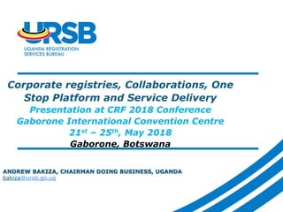 Corporate registries, Collaborations, One
Stop Platform and Service Delivery
Presentation at CRF 2018 Conference
Gaborone International Convention Centre
21st – 25th, May 2018
Gaborone, Botswana
ANDREW BAKIZA, CHAIRMAN DOING BUSINESS, UGANDA
bakiza@ursb.go.ug
 
