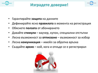 Изградете доверие!
• Гарантирайте защита на данните
• Дефинирайте ясно правилата в момента на регистрация
• Обяснете ползата от абонирането
• Давайте стимули – ваучер, купон, специални отстъпки
• Лесна възможност за отписване – възможност за избор
• Лесна комуникация – имейл за обратна връзка
• Създайте архив – кой, кога и откъде се е регистрирал
 