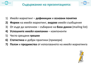 1) Имейл маркетинг – дефиниции и основни понятия
2) Форми на имейл маркетинг, видове имейл съобщения
3) От къде да започнем – събиране на база данни (mailing list)
4) Успешните имейл кампании – компоненти
5) Често срещани грешки
6) Статистика и добри практики (примери)
7) Ползи и предимства от използването на имейл маркетинга
Съдържание на презентацията:
 