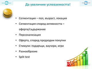 Да увеличим успеваемостта!
• Сегментация – пол, възраст, локация
• Сегментация според активността –
оферта/съдържание
• Персонализация
• Оферта, според предходни покупки
• Стимули: подаръци, ваучери, игри
• Разнообразие
• Split test
 