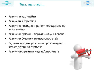 Тест, тест, тест...
• Различни темплейти
• Различен subject line
• Различно позициониране – координата на
вниманието
• Различни бутони – поръчай/научи повече
• Различни бутони – телефон/поръчай
• Еднакви оферти различно презентиране –
ваучер/купон за отстъпка
• Различна стратегия – цена/спестявате
 
