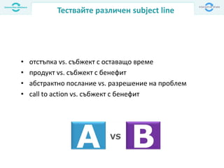 Тествайте различен subject line
• отстъпка vs. събжект с оставащо време
• продукт vs. събжект с бенефит
• абстрактно послание vs. разрешение на проблем
• call to action vs. събжект с бенефит
 